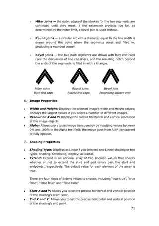71
 Miter joins — the outer edges of the strokes for the two segments are
continued until they meet. If the extension projects too far, as
determined by the miter limit, a bevel join is used instead.
 Round joins — a circular arc with a diameter equal to the line width is
drawn around the point where the segments meet and filled in,
producing a rounded corner.
 Bevel joins — the two path segments are drawn with butt end caps
(see the discussion of line cap style), and the resulting notch beyond
the ends of the segments is filled in with a triangle.
Miter joins Round joins Bevel join
Butt end caps Round end caps Projecting square end
6. Image Properties
 Width and Height: Displays the selected image’s width and Height values;
displays the largest values if you select a number of different images.
 Resolution X and Y: Displays the precise horizontal and vertical resolution
of the image objects.
 Alpha: Allows users to set image transparency by inputting values between
0% and 100% in the Alpha text field; the image goes from fully transparent
to fully opaque.
7. Shading Properties
 Shading Type: Displays as Linear if you selected one Linear shading or two
types’ shading. Otherwise, displays as Radial.
 Extend: Extend is an optional array of two Boolean values that specify
whether or not to extend the start and end colors past the start and
endpoints, respectively. The default value for each element of the array is
true.
There are four kinds of Extend values to choose, including “true true”, “true
false”, “false true” and “false false”.
 Start X and Y: Allows you to set the precise horizontal and vertical position
of the shading’s start point.
 End X and Y: Allows you to set the precise horizontal and vertical position
of the shading’s end point.
 