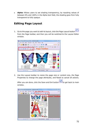 72
 Alpha: Allows users to set shading transparency, by inputting values of
between 0% and 100% in the Alpha text field, the shading goes from fully
transparent to fully opaque.
Editing Page Layout
1. Go to the page you want to edit its layout, click the Page Layout button
from the Page toolbar, and then you will be switched to the Layout Editor
window.
2. Use the Layout toolbar to resize the page size or content size, the Page
Properties to change the page attributes, and Reset to cancel all actions.
After you are done, click the Save and Exit button to get back to main
window.
Page Toolbar
Layout Toolbar
 