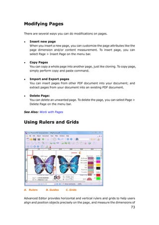 73
Modifying Pages
There are several ways you can do modifications on pages.
 Insert new page
When you insert a new page, you can customize the page attributes like the
page dimension and/or content measurement. To insert page, you can
select Page > Insert Page on the menu bar.
 Copy Pages
You can copy a whole page into another page, just like cloning. To copy page,
simply perform copy and paste command.
 Import and Export pages
You can insert pages from other PDF document into your document; and
extract pages from your document into an existing PDF document.
 Delete Page:
You can delete an unwanted page. To delete the page, you can select Page >
Delete Page on the menu bar.
See Also: Work with Pages
Using Rulers and Grids
A. Rulers B. Guides C. Grids
Advanced Editor provides horizontal and vertical rulers and grids to help users
align and position objects precisely on the page, and measure the dimensions of
A
B
C
 