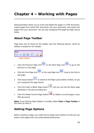 76
Chapter 4 – Working with Pages
Advanced Editor allows you to insert and delete the pages in a PDF document,
import pages from other PDF documents into your document, and export the
pages from your document. You can also reorganize the pages by Page Layout
Editor.
About Page Toolbar
Page tools can be found on the toolbar (see the following figure), which by
default is located on the Toolbar.
Page Toolbar
 Click the Previous Page icon or the Next Page icon to go to the
previous or next page.
 Click the First Page icon or the Last Page icon to go to the first or
last page.
 Click layout button to switch to the Page Layout Editor window, so you
can reorganize the page layout.
 Click the Insert a Blank Page button , and you can set the blank page
attributes in the pop-up dialog box.
 Click the Delete Current Page button to delete a current page in your
PDF document.
Note: If you find the Page Toolbar is invisible, Select View > Page Toolbar in
the menu to show it.
Setting Page Options
Before inserting a page, you might like to preset some options so that you can
easily insert pages with your personalized preferences.
 