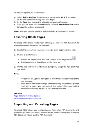 77
To set page options, do the following:
1. Select Edit > Options from the menu bar, or press Alt + O keyboard.
2. In the pop-up Options dialog box, click Page.
3. In the Page tab, change the values to suit your preferences.
4. After you are done, click the Ok button. Click the Restore Default button
to leave the settings unchanged.
Note: After you exit the program, all the changes are restored to default.
Inserting Blank Pages
Advanced Editor allows you to insert a blank page into your PDF document. To
insert blank pages, please do the following:
1. Locate the page where you want to insert a blank page before or after.
2. Do one of the following:
 Point to the Page toolbar, and click Insert a Blank Page button
 Select document > Insert Page on the Menu bar
3. On the pop-up New Page Attributes dialog box, assign the new attributes
you want.
Note:
 You can use the Options dialog box to preset the page attributes for the
inserting page.
 If you do not want the New Page Attributes dialog box to show up when
you insert a page, you can uncheck the option “show page setting
dialog when inserting a page” in the Other Options tab.
See also:
Page Options in Setting Options
Other Options in Setting Options
Importing and Exporting Pages
Advanced Editor allows you to import pages from other PDF documents, and
insert into your PDF document; and also allows you to export pages from your
PDF document into an existing PDF document.
 