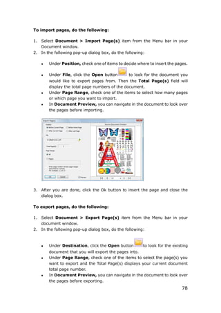 78
To import pages, do the following:
1. Select Document > Import Page(s) item from the Menu bar in your
Document window.
2. In the following pop-up dialog box, do the following:
 Under Position, check one of items to decide where to insert the pages.
 Under File, click the Open button to look for the document you
would like to export pages from. Then the Total Page(s) field will
display the total page numbers of the document.
 Under Page Range, check one of the items to select how many pages
or which page you want to import.
 In Document Preview, you can navigate in the document to look over
the pages before importing.
3. After you are done, click the Ok button to insert the page and close the
dialog box.
To export pages, do the following:
1. Select Document > Export Page(s) item from the Menu bar in your
document window.
2. In the following pop-up dialog box, do the following:
 Under Destination, click the Open button to look for the existing
document that you will export the pages into.
 Under Page Range, check one of the items to select the page(s) you
want to export and the Total Page(s) displays your current document
total page number.
 In Document Preview, you can navigate in the document to look over
the pages before exporting.
 