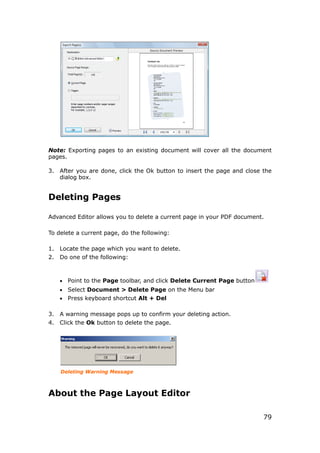 79
Note: Exporting pages to an existing document will cover all the document
pages.
3. After you are done, click the Ok button to insert the page and close the
dialog box.
Deleting Pages
Advanced Editor allows you to delete a current page in your PDF document.
To delete a current page, do the following:
1. Locate the page which you want to delete.
2. Do one of the following:
 Point to the Page toolbar, and click Delete Current Page button
 Select Document > Delete Page on the Menu bar
 Press keyboard shortcut Alt + Del
3. A warning message pops up to confirm your deleting action.
4. Click the Ok button to delete the page.
Deleting Warning Message
About the Page Layout Editor
 