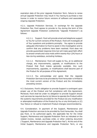 8
expiration date of the prior Upgrade Protection Term. Failure to renew
annual Upgrade Protection may result in You having to purchase a new
license in order to receive future versions of software and associated
ongoing Upgrade Protection.
4.2.1. Upgrade Protection Services. In exchange for the Upgrade
Protection Fee, Foxit agrees to provide to You during the term of this
Agreement Upgrade Protection (collectively "Upgrade Protection") as
follows:
4.2.1.1. Support: Foxit will provide email and telephone support
to You for current versions of the Product. Foxit will investigate all
of Your questions and problems promptly. You agree to provide
adequate information to Foxit to assist in the investigation and to
confirm that any problems have been resolved. Foxit does not
provide guaranteed response time but will make good faith effort
to answer emails and voice mails within twenty-four (24) hours or
less during weekdays, excluding holidays.
4.2.1.2. Maintenance: Foxit will supply to You, at no additional
charge, any improvements, upgrade, or modifications to the
Product that Foxit makes generally available. Any such
improvements, upgrades, or modifications shall become part of
the Product for all purposes of this Agreement.
4.2.1.3. You acknowledge and agree that the Upgrade
Protection Services to be provided by Foxit hereunder is limited to
the most current version of the Product and the immediately
preceding version.
4.3. Exclusions. Foxit’s obligation to provide Support is contingent upon
proper use of the Product and full compliance with this Agreement.
Moreover, Foxit shall be under no obligation to provide Support should
such services be required due to (a) failure to operate the Product within
the systems requirements provided for the Product (b) any modification
or attempted modification of the Product by You or any third party or (C)
Your failure or refusal to implement Product changes recommended by.
4.4. Consideration. In payment of the Support, Maintenance and
Upgrade Protection services to be provided by Foxit hereunder, You shall
pay Foxit, or its authorized agent, the applicable fee for the Initial
Support, Maintenance and Upgrade Protection Term as indicated on the
related invoice, receipt, purchase order, or other ordering document
("Support, Maintenance and Upgrade Protection Fee"). At the end of the
Initial Support, Maintenance and Upgrade Protection Term, or any
 