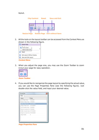 81
layout.
2. All the tools on the layout toolbar can be accessed from the Context Menu as
shown in the following figure.
Context Menu
3. When you adjust the page size, you may use the Zoom Toolbar to zoom
in/out your page for easy operation.
Zoom Toolbar
4. If you would like to reorganize the page layout by specifying the actual value,
you can use the Page Properties Pane (see the following figure). Just
double-click the value field, and input your desired value.
Page Properties Pane
Clip Content Reset Save and Exit
Resize Page Rotate Page Exit without Save
 
