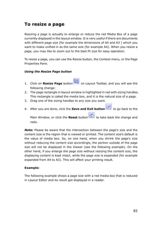 82
To resize a page
Resizing a page is actually to enlarge or reduce the red Media Box of a page
currently displayed in the layout window. It is very useful if there are documents
with different page size (for example the dimensions of A4 and A3 ) which you
want to make unified in as the same size (for example A4). When you resize a
page, you may like to zoom out to the best fit size for easy operation.
To resize a page, you can use the Resize button, the Context menu, or the Page
Properties Pane.
Using the Resize Page button
1. Click on Resize Page button on Layout Toolbar, and you will see the
following change:
2. The page rectangle in layout window is highlighted in red with sizing handles.
This rectangle is called the media box, and it is the natural size of a page.
3. Drag one of the sizing handles to any size you want.
4. After you are done, click the Save and Exit button to go back to the
Main Window, or click the Reset button to take back the change and
redo.
Note: Please be aware that the intersection between the page's size and the
content size is the region that is viewed or printed. The content size’s default is
the value of media box. So, on one hand, when you shrink the page's size
without reducing the content size accordingly, the portion outside of the page
size will not be displayed in the Viewer (see the following example). On the
other hand, if you enlarge the page size without resizing the content size, the
displaying content is kept intact, while the page size is expanded (for example
expanded from A4 to A3). This will affect your printing result.
Example:
The following example shows a page size with a red media box that is reduced
in Layout Editor and its result got displayed in a reader.
 