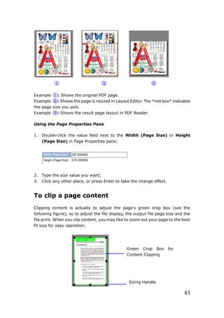 83
① ② ③
Example ①: Shows the original PDF page.
Example ②: Shows the page is resized in Layout Editor. The *red box* indicates
the page size you pick.
Example ③: Shows the result page layout in PDF Reader
Using the Page Properties Pane
1. Double-click the value field next to the Width (Page Size) or Height
(Page Size) in Page Properties pane;
2. Type the size value you want;
3. Click any other place, or press Enter to take the change effect.
To clip a page content
Clipping content is actually to adjust the page's green crop box (see the
following figure), so to adjust the file display, the output file page size and the
file print. When you clip content, you may like to zoom out your page to the best
fit size for easy operation.
Green Crop Box for
Content Clipping
Sizing Handle
 