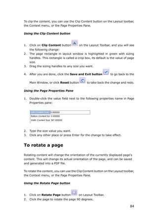 84
To clip the content, you can use the Clip Content button on the Layout toolbar,
the Context menu, or the Page Properties Pane.
Using the Clip Content button
1. Click on Clip Content button on the Layout Toolbar, and you will see
the following change:
2. The page rectangle in layout window is highlighted in green with sizing
handles. This rectangle is called a crop box, its default is the value of page
size.
3. Drag the sizing handles to any size you want.
4. After you are done, click the Save and Exit button to go back to the
Main Window, or click Reset button to take back the change and redo.
Using the Page Properties Pane
1. Double-click the value field next to the following properties name in Page
Properties pane:
2. Type the size value you want.
3. Click any other place or press Enter for the change to take effect.
To rotate a page
Rotating content will change the orientation of the currently displayed page's
content. This will change its actual orientation of the page, and can be saved
and generated into a PDF file.
To rotate the content, you can use the Clip Content button on the Layout toolbar,
the Context menu, or the Page Properties Pane.
Using the Rotate Page button
1. Click on Rotate Page button on Layout Toolbar.
2. Click the page to rotate the page 90 degrees.
 