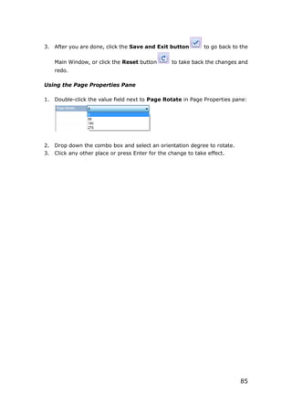 85
3. After you are done, click the Save and Exit button to go back to the
Main Window, or click the Reset button to take back the changes and
redo.
Using the Page Properties Pane
1. Double-click the value field next to Page Rotate in Page Properties pane:
2. Drop down the combo box and select an orientation degree to rotate.
3. Click any other place or press Enter for the change to take effect.
 