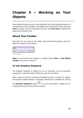 86
Chapter 5 – Working on Text
Objects
A text object consists of one or more characters that can be placed anywhere on
the page and in any orientation. Text Objects can be stroked or filled, and uses
fonts to specify what the characters look like, and font sizes to specify how
large those characters are.
About Text Toolbar
Text tools can be found on the toolbar (see the following figure), which by
default is located on the Toolbar.
Text Toolbar
Note: If you find the text toolbar is invisible, Select View > Text Object
Toolbar in the menu to show it.
To Use Graphics Keyboard
The Graphics Keyboard is helpful for you to intuitively view all characters
contained in a text font and to selectively input the characters.
When a type of font text, including embedded font text, is selected or dotted,
the graphics keyboard button is activated, otherwise it is disabled. By clicking
the Graphics Keyboard button , you can bring about a dialog box for
modifying the font (see the following figure).
 