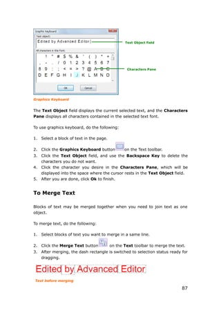 87
Graphics Keyboard
The Text Object field displays the current selected text, and the Characters
Pane displays all characters contained in the selected text font.
To use graphics keyboard, do the following:
1. Select a block of text in the page.
2. Click the Graphics Keyboard button on the Text toolbar.
3. Click the Text Object field, and use the Backspace Key to delete the
characters you do not want.
4. Click the character you desire in the Characters Pane, which will be
displayed into the space where the cursor rests in the Text Object field.
5. After you are done, click Ok to finish.
To Merge Text
Blocks of text may be merged together when you need to join text as one
object.
To merge text, do the following:
1. Select blocks of text you want to merge in a same line.
2. Click the Merge Text button on the Text toolbar to merge the text.
3. After merging, the dash rectangle is switched to selection status ready for
dragging.
Text before merging
Text Object field
Characters Pane
 