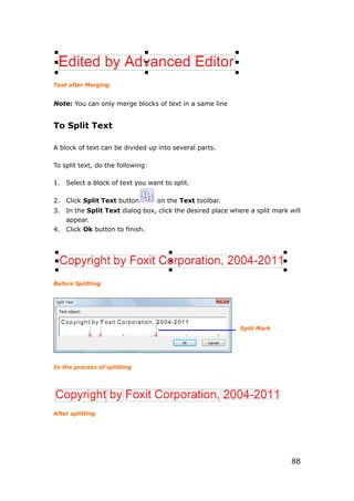 88
Text after Merging
Note: You can only merge blocks of text in a same line
To Split Text
A block of text can be divided up into several parts.
To split text, do the following:
1. Select a block of text you want to split.
2. Click Split Text button on the Text toolbar.
3. In the Split Text dialog box, click the desired place where a split mark will
appear.
4. Click Ok button to finish.
Before Splitting
In the process of splitting
After splitting
Split Mark
 