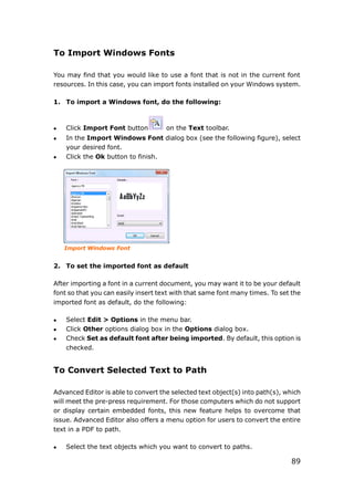 89
To Import Windows Fonts
You may find that you would like to use a font that is not in the current font
resources. In this case, you can import fonts installed on your Windows system.
1. To import a Windows font, do the following:
 Click Import Font button on the Text toolbar.
 In the Import Windows Font dialog box (see the following figure), select
your desired font.
 Click the Ok button to finish.
Import Windows Font
2. To set the imported font as default
After importing a font in a current document, you may want it to be your default
font so that you can easily insert text with that same font many times. To set the
imported font as default, do the following:
 Select Edit > Options in the menu bar.
 Click Other options dialog box in the Options dialog box.
 Check Set as default font after being imported. By default, this option is
checked.
To Convert Selected Text to Path
Advanced Editor is able to convert the selected text object(s) into path(s), which
will meet the pre-press requirement. For those computers which do not support
or display certain embedded fonts, this new feature helps to overcome that
issue. Advanced Editor also offers a menu option for users to convert the entire
text in a PDF to path.
 Select the text objects which you want to convert to paths.
 