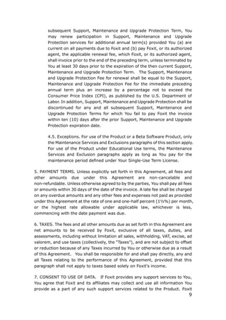 9
subsequent Support, Maintenance and Upgrade Protection Term, You
may renew participation in Support, Maintenance and Upgrade
Protection services for additional annual term(s) provided You (a) are
current on all payments due to Foxit and (b) pay Foxit, or its authorized
agent, the applicable renewal fee, which Foxit, or its authorized agent,
shall invoice prior to the end of the preceding term, unless terminated by
You at least 30 days prior to the expiration of the then current Support,
Maintenance and Upgrade Protection Term. The Support, Maintenance
and Upgrade Protection Fee for renewal shall be equal to the Support,
Maintenance and Upgrade Protection Fee for the immediate preceding
annual term plus an increase by a percentage not to exceed the
Consumer Price Index (CPI), as published by the U.S. Department of
Labor. In addition, Support, Maintenance and Upgrade Protection shall be
discontinued for any and all subsequent Support, Maintenance and
Upgrade Protection Terms for which You fail to pay Foxit the invoice
within ten (10) days after the prior Support, Maintenance and Upgrade
Protection expiration date.
4.5. Exceptions. For use of the Product or a Beta Software Product, only
the Maintenance Services and Exclusions paragraphs of this section apply.
For use of the Product under Educational Use terms, the Maintenance
Services and Exclusion paragraphs apply as long as You pay for the
maintenance period defined under Your Single-Use Term License.
5. PAYMENT TERMS. Unless explicitly set forth in this Agreement, all fees and
other amounts due under this Agreement are non-cancelable and
non-refundable. Unless otherwise agreed to by the parties, You shall pay all fees
or amounts within 30 days of the date of the invoice. A late fee shall be charged
on any overdue amounts and any other fees and expenses not paid as provided
under this Agreement at the rate of one and one-half percent (1½%) per month,
or the highest rate allowable under applicable law, whichever is less,
commencing with the date payment was due.
6. TAXES. The fees and all other amounts due as set forth in this Agreement are
net amounts to be received by Foxit, exclusive of all taxes, duties, and
assessments, including without limitation all sales, withholding, VAT, excise, ad
valorem, and use taxes (collectively, the “Taxes”), and are not subject to offset
or reduction because of any Taxes incurred by You or otherwise due as a result
of this Agreement. You shall be responsible for and shall pay directly, any and
all Taxes relating to the performance of this Agreement, provided that this
paragraph shall not apply to taxes based solely on Foxit’s income.
7. CONSENT TO USE OF DATA. If Foxit provides any support services to You,
You agree that Foxit and its affiliates may collect and use all information You
provide as a part of any such support services related to the Product. Foxit
 