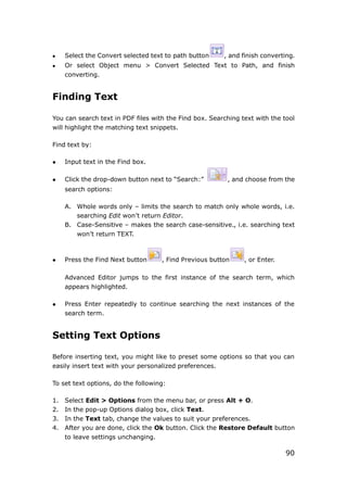 90
 Select the Convert selected text to path button , and finish converting.
 Or select Object menu > Convert Selected Text to Path, and finish
converting.
Finding Text
You can search text in PDF files with the Find box. Searching text with the tool
will highlight the matching text snippets.
Find text by:
 Input text in the Find box.
 Click the drop-down button next to “Search:” , and choose from the
search options:
A. Whole words only – limits the search to match only whole words, i.e.
searching Edit won’t return Editor.
B. Case-Sensitive – makes the search case-sensitive., i.e. searching text
won’t return TEXT.
 Press the Find Next button , Find Previous button , or Enter.
Advanced Editor jumps to the first instance of the search term, which
appears highlighted.
 Press Enter repeatedly to continue searching the next instances of the
search term.
Setting Text Options
Before inserting text, you might like to preset some options so that you can
easily insert text with your personalized preferences.
To set text options, do the following:
1. Select Edit > Options from the menu bar, or press Alt + O.
2. In the pop-up Options dialog box, click Text.
3. In the Text tab, change the values to suit your preferences.
4. After you are done, click the Ok button. Click the Restore Default button
to leave settings unchanging.
 