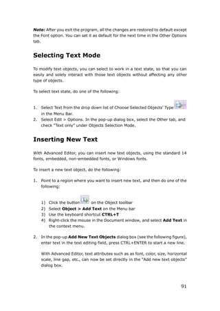 91
Note: After you exit the program, all the changes are restored to default except
the Font option. You can set it as default for the next time in the Other Options
tab.
Selecting Text Mode
To modify text objects, you can select to work in a text state, so that you can
easily and solely interact with those text objects without affecting any other
type of objects.
To select text state, do one of the following:
1. Select Text from the drop down list of Choose Selected Objects’ Type
in the Menu Bar.
2. Select Edit > Options. In the pop-up dialog box, select the Other tab, and
check “Text only” under Objects Selection Mode.
Inserting New Text
With Advanced Editor, you can insert new text objects, using the standard 14
fonts, embedded, non-embedded fonts, or Windows fonts.
To insert a new text object, do the following:
1. Point to a region where you want to insert new text, and then do one of the
following:
1) Click the button on the Object toolbar
2) Select Object > Add Text on the Menu bar
3) Use the keyboard shortcut CTRL+T
4) Right-click the mouse in the Document window, and select Add Text in
the context menu.
2. In the pop-up Add New Text Objects dialog box (see the following figure),
enter text in the text editing field, press CTRL+ENTER to start a new line.
With Advanced Editor, text attributes such as as font, color, size, horizontal
scale, line gap, etc., can now be set directly in the “Add new text objects”
dialog box.
 