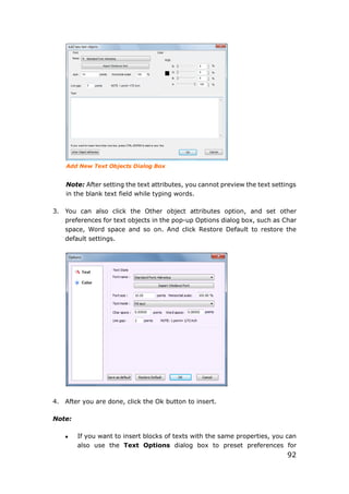 92
Add New Text Objects Dialog Box
Note: After setting the text attributes, you cannot preview the text settings
in the blank text field while typing words.
3. You can also click the Other object attributes option, and set other
preferences for text objects in the pop-up Options dialog box, such as Char
space, Word space and so on. And click Restore Default to restore the
default settings.
4. After you are done, click the Ok button to insert.
Note:
 If you want to insert blocks of texts with the same properties, you can
also use the Text Options dialog box to preset preferences for
 
