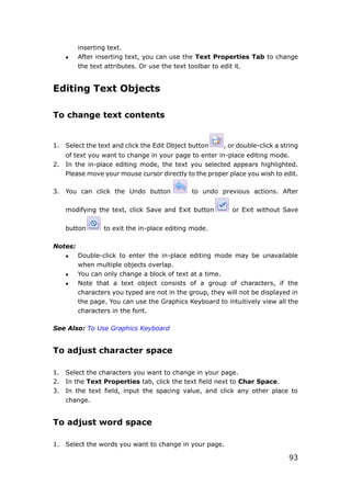 93
inserting text.
 After inserting text, you can use the Text Properties Tab to change
the text attributes. Or use the text toolbar to edit it.
Editing Text Objects
To change text contents
1. Select the text and click the Edit Object button , or double-click a string
of text you want to change in your page to enter in-place editing mode.
2. In the in-place editing mode, the text you selected appears highlighted.
Please move your mouse cursor directly to the proper place you wish to edit.
3. You can click the Undo button to undo previous actions. After
modifying the text, click Save and Exit button or Exit without Save
button to exit the in-place editing mode.
Notes:
 Double-click to enter the in-place editing mode may be unavailable
when multiple objects overlap.
 You can only change a block of text at a time.
 Note that a text object consists of a group of characters, if the
characters you typed are not in the group, they will not be displayed in
the page. You can use the Graphics Keyboard to intuitively view all the
characters in the font.
See Also: To Use Graphics Keyboard
To adjust character space
1. Select the characters you want to change in your page.
2. In the Text Properties tab, click the text field next to Char Space.
3. In the text field, input the spacing value, and click any other place to
change.
To adjust word space
1. Select the words you want to change in your page.
 