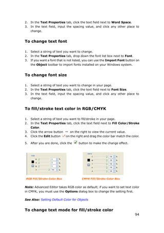 94
2. In the Text Properties tab, click the text field next to Word Space.
3. In the text field, input the spacing value, and click any other place to
change.
To change text font
1. Select a string of text you want to change.
2. In the Text Properties tab, drop down the font list box next to Font.
3. If you want a font that is not listed, you can use the Import Font button on
the Object toolbar to import fonts installed on your Windows system.
To change font size
1. Select a string of text you want to change in your page.
2. In the Text Properties tab, click the text field next to Font Size.
3. In the text field, input the spacing value, and click any other place to
change.
To fill/stroke text color in RGB/CMYK
1. Select a string of text you want to fill/stroke in your page.
2. In the Text Properties tab, click the text field next to Fill Color/Stroke
Color.
3. Click the arrow button on the right to view the current value.
4. Click the Edit button on the right and drag the color bar match the color.
5. After you are done, click the button to make the change effect.
RGB Fill/Stroke Color Box CMYK Fill/Stroke Color Box
Note: Advanced Editor takes RGB color as default; if you want to set text color
in CMYK, you must use the Options dialog box to change the setting first.
See Also: Setting Default Color for Objects
To change text mode for fill/stroke color
 