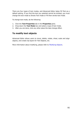 95
There are four types of text modes, and Advanced Editor takes Fill Text as a
default setting. If you find the text you selected cannot be stroked, you must
change the text mode to Stroke Text mode or Fill then stroke text mode.
To change text mode, do the following:
1. Click the Text Properties tab in the Properties pane.
2. Drop down the Text Mode box and select a type of text mode.
3. After you are done, click any other place the take change effect.
To modify text objects
Advanced Editor allows users to move, delete, rotate, shear, scale and align
objects, and create clip layers for Text Objects, etc.
More information about modifying, please refer to Modifying Objects.
 