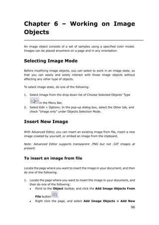 96
Chapter 6 – Working on Image
Objects
An image object consists of a set of samples using a specified color model.
Images can be placed anywhere on a page and in any orientation.
Selecting Image Mode
Before modifying image objects, you can select to work in an image state, so
that you can easily and solely interact with those image objects without
affecting any other type of objects.
To select image state, do one of the following:
1. Select Image from the drop down list of Choose Selected Objects’ Type
in the Menu Bar.
2. Select Edit > Options. In the pop-up dialog box, select the Other tab, and
check “Image only” under Objects Selection Mode.
Insert New Image
With Advanced Editor, you can insert an existing image from file, insert a new
image created by yourself, or embed an image from the clipboard.
Note: Advanced Editor supports transparent .PNG but not .GIF images at
present.
To insert an image from file
Locate the page where you want to insert the image in your document, and then
do one of the following:
1. Locate the page where you want to insert the image in your document, and
then do one of the following:
 Point to the Object toolbar, and click the Add Image Objects From
File button .
 Right click the page, and select Add Image Objects > Add New
 