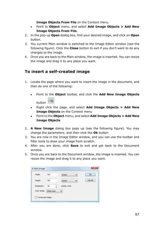 97
Image Objects From File on the Context menu.
 Point to Object menu, and select Add Image Objects > Add New
Image Objects From File.
2. In the pop-up Open dialog box, find your desired image, and click on Open
button.
3. You current Main window is switched to the Image Editor window (see the
following figure). Click the Close button to exit if you don’t want to do any
changes to the image.
4. Once you are back to the Main window, the image is inserted. You can resize
the image and drag it to any place you want.
To insert a self-created image
1. Locate the page where you want to insert the image in the document, and
then do one of the following:
 Point to the Object toolbar, and click the Add New Image Objects
button
 Right click the page, and select Add Image Objects > Add New
Image Objects on the Context menu
 Point to the Object menu, and select Add Image Objects > Add New
Image Objects
2. A New Image dialog box pops up (see the following figure). You may
change the parameters, and then click the Ok button
3. You are now in the Image Editor window, and you can use the toolbar and
filter tools to draw your image from scratch.
4. After you are done, click Save to exit and get back to the Document
window.
5. Once you are back to the Document window, the image is inserted. You can
resize the image and drag it to any place you want.
 