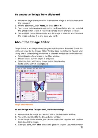 98
To embed an image from clipboard
1. Locate the page where you want to embed the image in the document from
the clipboard.
2. On the Edit menu, click Paste, or press Ctrl + V.
3. You current Main window is switched to the Image Editor window, just click
the Close button to exit if you don’t want to do any changes to image.
4. You are back to the Main window, and the image is inserted. You can resize
the image and drag it to any place you want.
About the Image Editor
Image Editor is an image editing program that is part of Advanced Editor. You
will be directed to the Image Editor Window (see the following figure) when
taking one of the following procedures in the Main window of Advanced Editor:
 Select Create a New Image in the Main window
 Double click a current object in the page
 Select to Open an Existing Image in the Main Window
 Paste an image from the clipboard
Image Editor Window
To edit image with Image Editor, do the following:
1. Double-click the image you want to edit in the Document window.
2. You will be switched to the Image Editor window.
3. In the Image Editor window, you can use the toolbar together with the filter
tools to edit the image.
4. After you done, click Save to exit and get back to your Document window.
Layer Palette
Color Palette
Histogram Palette
Function Palette
 