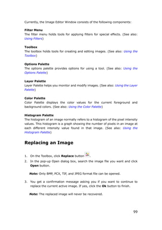 99
Currently, the Image Editor Window consists of the following components:
Filter Menu
The filter menu holds tools for applying filters for special effects. (See also:
Using Filters)
Toolbox
The toolbox holds tools for creating and editing images. (See also: Using the
Toolbox)
Options Palette
The options palette provides options for using a tool. (See also: Using the
Options Palette)
Layer Palette
Layer Palette helps you monitor and modify images. (See also: Using the Layer
Palette)
Color Palette
Color Palette displays the color values for the current foreground and
background colors. (See also: Using the Color Palette)
Histogram Palette
The histogram of an image normally refers to a histogram of the pixel intensity
values. This histogram is a graph showing the number of pixels in an image at
each different intensity value found in that image. (See also: Using the
Histogram Palette)
Replacing an Image
1. On the Toolbox, click Replace button .
2. In the pop-up Open dialog box, search the image file you want and click
Open button.
Note: Only BMP, PCX, TIF, and JPEG format file can be opened.
3. You get a confirmation message asking you if you want to continue to
replace the current active image. If yes, click the Ok button to finish.
Note: The replaced image will never be recovered.
 