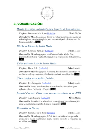  
                                                                                     
 
 
 
 
 

3. COMUNICACIÓN
    Modelo de briefing, metodología para proyectos de Comunicación
      Profesor: Fernando de la Rosa (Linkedin)                    Nivel: Medio
      Descripción: Metodología para definir y evaluar promociones desde las
      más simples a las más complejas para mejorar el grado de respuesta de
      los consumidores. +info
    Diseño de Planes de Social Media
      Profesor: Estefanía Bermejo (Linkedin)                     Nivel: Medio
      Descripción: Metodología para planificar un Social Media Plan,
      presentarlo al cliente y definir los recursos y roles dentro de la empresa.
      +info
    Taller práctico: Plan de Social Media
      Profesor: David Soler (Linkedin)                           Nivel: Medio
      Descripción: Metodología para plantear y desarrollar una estrategia en
      medios sociales y como entender la relevancia de su utilización. +info
    Cómo escribir para medios Sociales
      Profesor: Eva Sanagustin (Linkedin)                        Nivel: Medio
      Descripción: Curso práctico sobre trucos de redacción online para
      aplicar a blogs, Facebook y Twitter. +info
    Branded Content: Cómo crear una marca robusta en el sXXI
      Profesor: Aleix Gabarre (Linkedin)                          Nivel: Medio
      Descripción: Introducción a las claves estratégicas y ejecucionales para
      crear y mantener contenido de marca relevante. +info
    Territorios de Marca
      Profesor: Fernando de la Rosa (Linkedin)                   Nivel: Medio
      Descripción: Metodología para definir los contenidos a los que debe
      asociarse tu marca en el mundo digital y como entender la relevancia de
      su utilización. +info


Enero/Marzo 2013                                       +info maria@foxize.com 
 