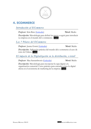  
                                                                                  
 
 
 
 
 

4. ECOMMERCE
    Introducción al ECommerce
      Profesor: Kim Ruiz (Linkedin)                           Nivel: Medio
      Descripción: Metodología para definir los pasos a seguir para introducir
      tu empresa en el mundo del e-commerce. +info
    Los 7 Pilares del ECommerce
      Profesor: Jaume Gomà (Linkedin)                         Nivel: Medio
      Descripción: Aplicación práctica del mundo del e-commerce al caso de
      éxito de Ulabox. +info
    El impacto de la Digitalización en la distribución, e-retail
      Profesor: Mau Santambrosio (Linkedin)                   Nivel: Medio
      Descripción: Metodología para incorporar la capa digital a la
      organización comercial. Curso práctico para entender cómo lo digital
      afecta en el ecosistema de marketing de la empresa. +info




Enero/Marzo 2013                                     +info maria@foxize.com 
 