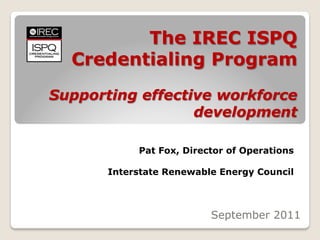 The IREC ISPQ
  Credentialing Program
Supporting effective workforce
                  development

            Pat Fox, Director of Operations

       Interstate Renewable Energy Council



                          September 2011
 