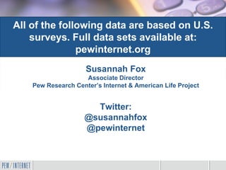 All of the following data are based on U.S.
    surveys. Full data sets available at:
               pewinternet.org
                     Susannah Fox
                    Associate Director
    Pew Research Center’s Internet & American Life Project


                      Twitter:
                    @susannahfox
                    @pewinternet
 