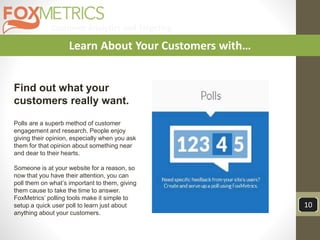 Customer Analytics and Targeting
10
Learn About Your Customers with…
Find out what your
customers really want.
Polls are a superb method of customer
engagement and research. People enjoy
giving their opinion, especially when you ask
them for that opinion about something near
and dear to their hearts.
Someone is at your website for a reason, so
now that you have their attention, you can
poll them on what’s important to them, giving
them cause to take the time to answer.
FoxMetrics’ polling tools make it simple to
setup a quick user poll to learn just about
anything about your customers.
 