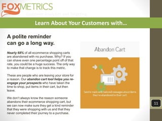 Customer Analytics and Targeting
11
Learn About Your Customers with…
A polite reminder
can go a long way.
Nearly 68% of all ecommerce shopping carts
are abandoned with no purchase. Why? If you
can shave even one percentage point off of that
rate, you could be a huge success. The only way
to make that change is to track this metric.
These are people who are leaving your store for
a reason. Our abandon cart tool helps you re-
engage your prospects who have taken the
time to shop, put items in their cart, but then
leave.
We don’t always know the reason someone
abandons their ecommerce shopping cart, but
we can now make sure they get a kind reminder
that they were shopping with us and that they
never completed their journey to a purchase.
 