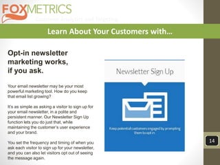 Customer Analytics and Targeting
14
Learn About Your Customers with…
Opt-in newsletter
marketing works,
if you ask.
Your email newsletter may be your most
powerful marketing tool. How do you keep
that email list growing?
It’s as simple as asking a visitor to sign up for
your email newsletter, in a polite and
persistent manner. Our Newsletter Sign Up
function lets you do just that, while
maintaining the customer’s user experience
and your brand.
You set the frequency and timing of when you
ask each visitor to sign up for your newsletter,
and you can also let visitors opt out of seeing
the message again.
 