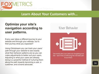 Customer Analytics and Targeting
16
Learn About Your Customers with…
Optimize your site’s
navigation according to
user patterns.
Every user takes a different journey to your
website and through your website, but is
their journey what you expected?
Using Clickstream you can track your users’
path through your website to see exactly
what their behavior patterns are so you can
make adjustments to better suit your users.
Adjusting to what your users are already
doing is a powerful method of nurturing them
along the path towards becoming a user, a
customer, and a brand advocate.
 