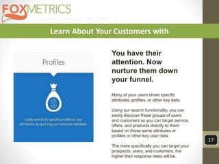 Customer Analytics and Targeting
17
Learn About Your Customers with
You have their
attention. Now
nurture them down
your funnel.
Many of your users share specific
attributes, profiles, or other key data.
Using our search functionality, you can
easily discover these groups of users
and customers so you can target service,
offers, and products directly to them
based on those same attributes or
profiles or other key user data.
The more specifically you can target your
prospects, users, and customers, the
higher their response rates will be.
 
