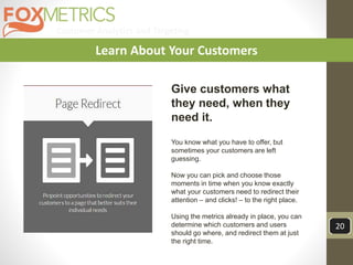 Customer Analytics and Targeting
20
Learn About Your Customers
Give customers what
they need, when they
need it.
You know what you have to offer, but
sometimes your customers are left
guessing.
Now you can pick and choose those
moments in time when you know exactly
what your customers need to redirect their
attention – and clicks! – to the right place.
Using the metrics already in place, you can
determine which customers and users
should go where, and redirect them at just
the right time.
 