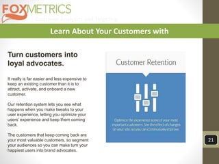 Customer Analytics and Targeting
21
Learn About Your Customers with
Turn customers into
loyal advocates.
It really is far easier and less expensive to
keep an existing customer than it is to
attract, activate, and onboard a new
customer.
Our retention system lets you see what
happens when you make tweaks to your
user experience, letting you optimize your
users’ experience and keep them coming
back.
The customers that keep coming back are
your most valuable customers, so segment
your audiences so you can make turn your
happiest users into brand advocates.
 