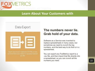Customer Analytics and Targeting
22
Learn About Your Customers with
The numbers never lie.
Grab hold of your data.
Software as a Service was invented to
replace spreadsheets in many cases, but
sometimes we need to crunch the big
numbers, and the best way to do that is in a
spreadsheet.
You can export any FoxMetrics report to a
.csv file, and then import that file directly into
a spreadsheet, so you can crunch all the
numbers you need.
 