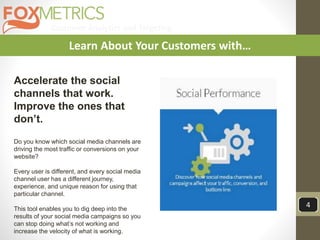 Customer Analytics and Targeting
4
Learn About Your Customers with…
Accelerate the social
channels that work.
Improve the ones that
don’t.
Do you know which social media channels are
driving the most traffic or conversions on your
website?
Every user is different, and every social media
channel user has a different journey,
experience, and unique reason for using that
particular channel.
This tool enables you to dig deep into the
results of your social media campaigns so you
can stop doing what’s not working and
increase the velocity of what is working.
 