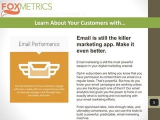 Customer Analytics and Targeting
5
Learn About Your Customers with…
Email is still the killer
marketing app. Make it
even better.
Email marketing is still the most powerful
weapon in your digital marketing arsenal.
Opt-in subscribers are letting you know that you
have permission to contact them via email on a
regular basis. That’s powerful. But how do you
know your email campaigns are working unless
you are tracking each one of them? Our email
analytics tool gives you the power to hone in on
exactly what is working and not working with
your email marketing efforts.
From open/read rates, click-through rates, and
ultimately conversions, you can use this tools to
build a powerful, predictable, email marketing
machine.
 