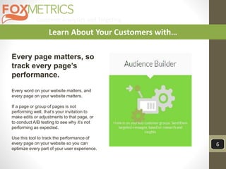 Customer Analytics and Targeting
6
Learn About Your Customers with…
Every page matters, so
track every page’s
performance.
Every word on your website matters, and
every page on your website matters.
If a page or group of pages is not
performing well, that’s your invitation to
make edits or adjustments to that page, or
to conduct A/B testing to see why it’s not
performing as expected.
Use this tool to track the performance of
every page on your website so you can
optimize every part of your user experience.
 