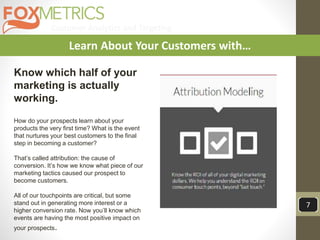 Customer Analytics and Targeting
7
Learn About Your Customers with…
Know which half of your
marketing is actually
working.
How do your prospects learn about your
products the very first time? What is the event
that nurtures your best customers to the final
step in becoming a customer?
That’s called attribution: the cause of
conversion. It’s how we know what piece of our
marketing tactics caused our prospect to
become customers.
All of our touchpoints are critical, but some
stand out in generating more interest or a
higher conversion rate. Now you’ll know which
events are having the most positive impact on
your prospects.
 