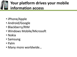 Your platform drives your mobile
information access
• iPhone/Apple
• Android/Google
• Blackberry/RIM
• Windows Mobile/Microsoft
• Nokia
• Samsung
• Palm
• Many more worldwide…
 