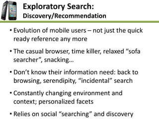 Exploratory Search:
Discovery/Recommendation
• Evolution of mobile users – not just the quick
ready reference any more
• The casual browser, time killer, relaxed “sofa
searcher”, snacking…
• Don’t know their information need: back to
browsing, serendipity, “incidental” search
• Constantly changing environment and
context; personalized facets
• Relies on social “searching” and discovery
 