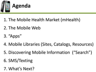 Agenda
1. The Mobile Health Market (mHealth)
2. The Mobile Web
3. “Apps”
4. Mobile Libraries (Sites, Catalogs, Resources)
5. Discovering Mobile Information (“Search”)
6. SMS/Texting
7. What’s Next?
 