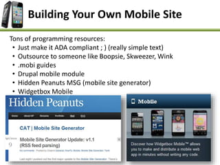 Building Your Own Mobile Site
Tons of programming resources:
• Just make it ADA compliant ; ) (really simple text)
• Outsource to someone like Boopsie, Skweezer, Wink
• .mobi guides
• Drupal mobile module
• Hidden Peanuts MSG (mobile site generator)
• Widgetbox Mobile
 
