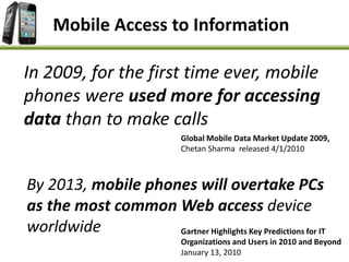 Mobile Access to Information
In 2009, for the first time ever, mobile
phones were used more for accessing
data than to make calls
Global Mobile Data Market Update 2009,
Chetan Sharma released 4/1/2010
By 2013, mobile phones will overtake PCs
as the most common Web access device
worldwide Gartner Highlights Key Predictions for IT
Organizations and Users in 2010 and Beyond
January 13, 2010
 
