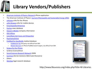 • American Institute of Physics iResearch iPhone application
• The American Institute of Physics' Journal of Renewable and Sustainable Energy (JRSE)
• arXiview arXiv for the iPhone
• arXiv Browse arXiv for mobile devices
• Encyclopaedia Britannica
• Factiva news database
• Hoover's Mobile company information
• IEEE XPlore
• Lexis/Nexis Get Cases and Shepardize
• PsychiatryOnline
• PubMed for Handhelds medical database
– PubMed On Tap 3rd party, not official from NIH
– Mobile Abstracts an iPhone PubMed search engine, not official from NIH
• Scopus for the iPhone
• SciVerse ScienceDirect
• Social Sciences Research Network iSSRN
• Summon (Serials Solutions Web-Scale Discovery)
• Zotero
• Westlaw legal research database
Library Vendors/Publishers
http://www.libsuccess.org/index.php?title=M-Libraries
 